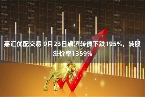 嘉汇优配交易 9月23日旗滨转债下跌195%，转股溢价率1359%