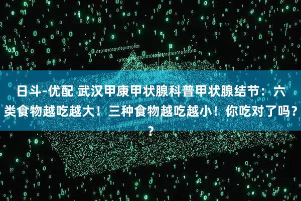 日斗-优配 武汉甲康甲状腺科普甲状腺结节：六类食物越吃越大！三种食物越吃越小！你吃对了吗？