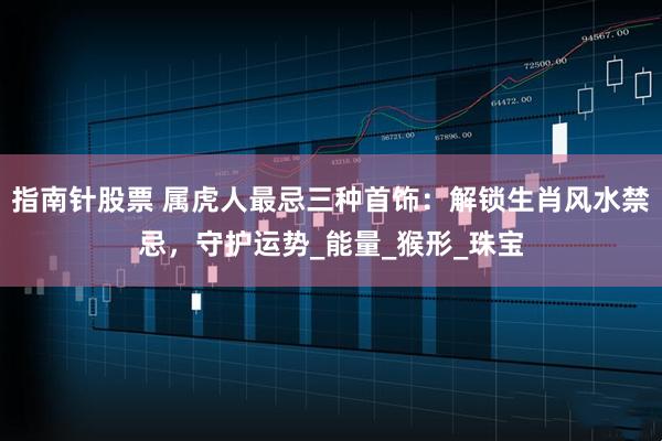 指南针股票 属虎人最忌三种首饰：解锁生肖风水禁忌，守护运势_能量_猴形_珠宝