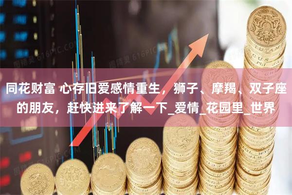 同花财富 心存旧爱感情重生，狮子、摩羯、双子座的朋友，赶快进来了解一下_爱情_花园里_世界