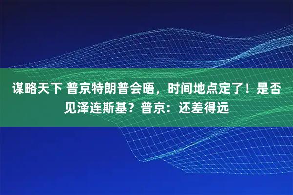 谋略天下 普京特朗普会晤，时间地点定了！是否见泽连斯基？普京：还差得远