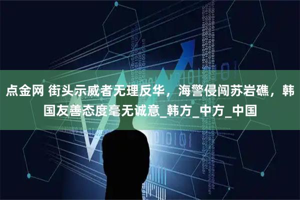 点金网 街头示威者无理反华，海警侵闯苏岩礁，韩国友善态度毫无诚意_韩方_中方_中国