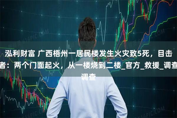泓利财富 广西梧州一居民楼发生火灾致5死，目击者：两个门面起火，从一楼烧到二楼_官方_救援_调查