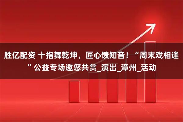 胜亿配资 十指舞乾坤，匠心馈知音！“周末戏相逢”公益专场邀您共赏_演出_漳州_活动