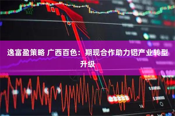 逸富盈策略 广西百色：期现合作助力铝产业转型升级
