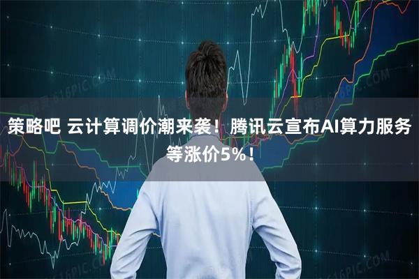 策略吧 云计算调价潮来袭！腾讯云宣布AI算力服务等涨价5%！