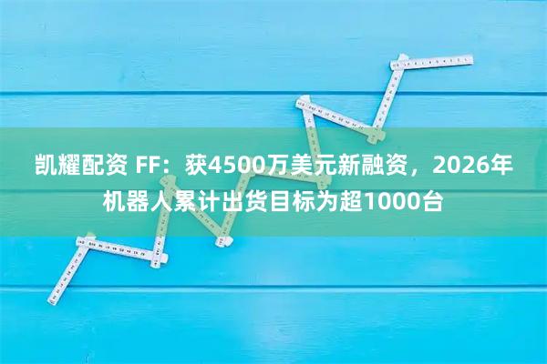 凯耀配资 FF：获4500万美元新融资，2026年机器人累计出货目标为超1000台
