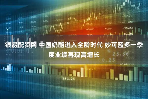 银易配资网 中国奶酪进入全龄时代 妙可蓝多一季度业绩再现高增长