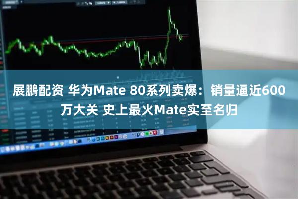 展鵬配资 华为Mate 80系列卖爆：销量逼近600万大关 史上最火Mate实至名归