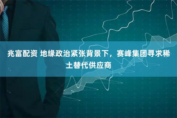 兆富配资 地缘政治紧张背景下,赛峰集团寻求稀土替代供应商