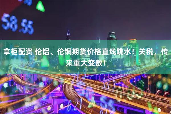 拿柜配资 伦铝、伦铜期货价格直线跳水！关税，传来重大变数！