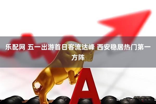 乐配网 五一出游首日客流达峰 西安稳居热门第一方阵