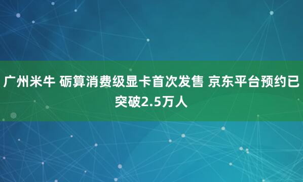 广州米牛 砺算消费级显卡首次发售 京东平台预约已突破2.5万人