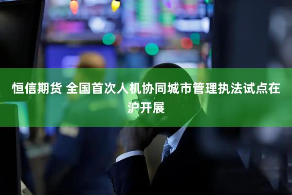 恒信期货 全国首次人机协同城市管理执法试点在沪开展