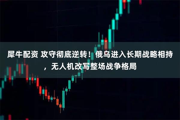 犀牛配资 攻守彻底逆转！俄乌进入长期战略相持，无人机改写整场战争格局
