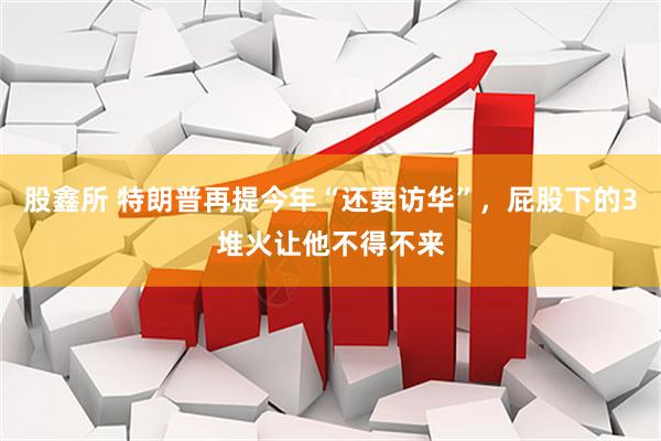 股鑫所 特朗普再提今年“还要访华”，屁股下的3堆火让他不得不来