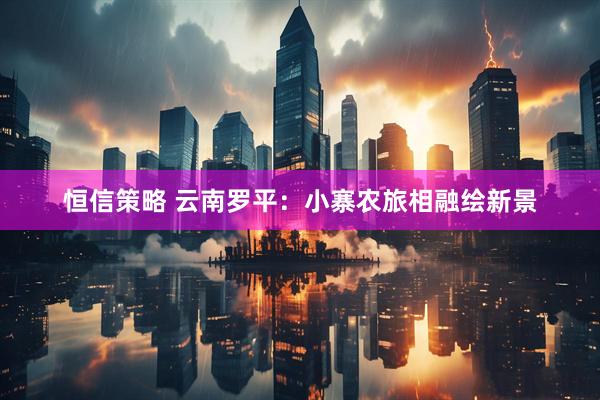 恒信策略 云南罗平:小寨农旅相融绘新景