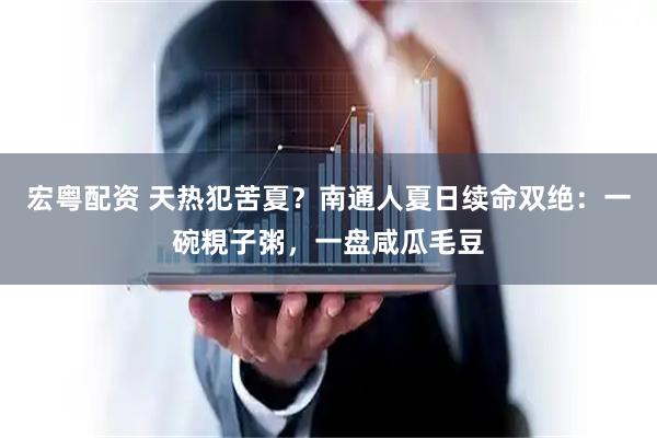宏粤配资 天热犯苦夏？南通人夏日续命双绝：一碗粯子粥，一盘咸瓜毛豆