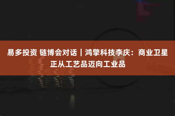 易多投资 链博会对话｜鸿擎科技李庆：商业卫星正从工艺品迈向工业品