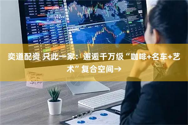 奕道配资 只此一家:邂逅千万级“咖啡+名车+艺术”复合空间→
