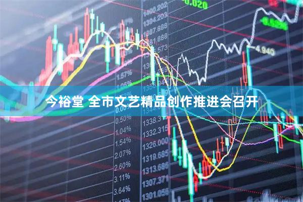 今裕堂 全市文艺精品创作推进会召开