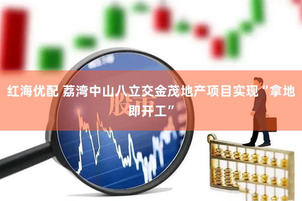 红海优配 荔湾中山八立交金茂地产项目实现“拿地即开工”