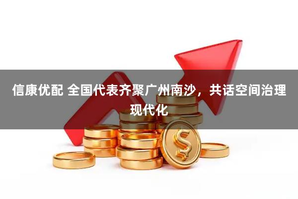 信康优配 全国代表齐聚广州南沙，共话空间治理现代化