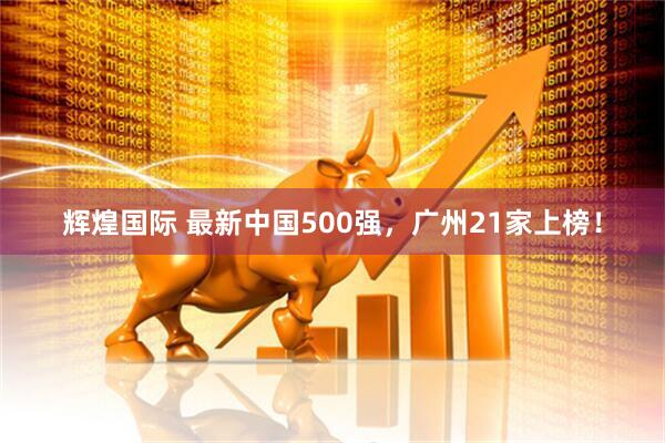 辉煌国际 最新中国500强，广州21家上榜！