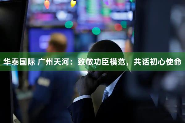 华泰国际 广州天河：致敬功臣模范，共话初心使命