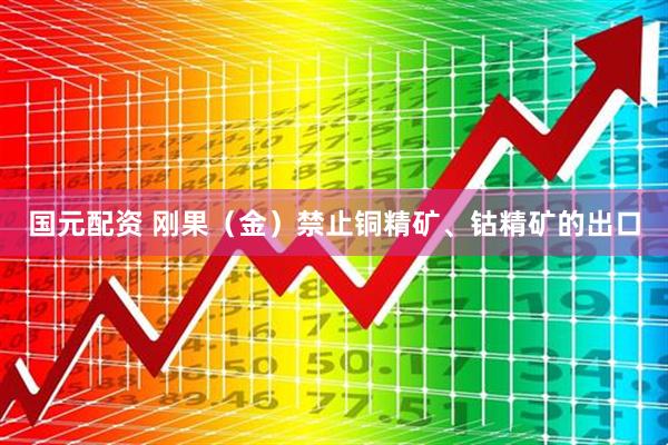 国元配资 刚果（金）禁止铜精矿、钴精矿的出口