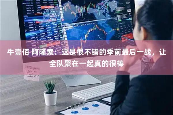 牛壹佰 阿隆索：这是很不错的季前最后一战，让全队聚在一起真的很棒