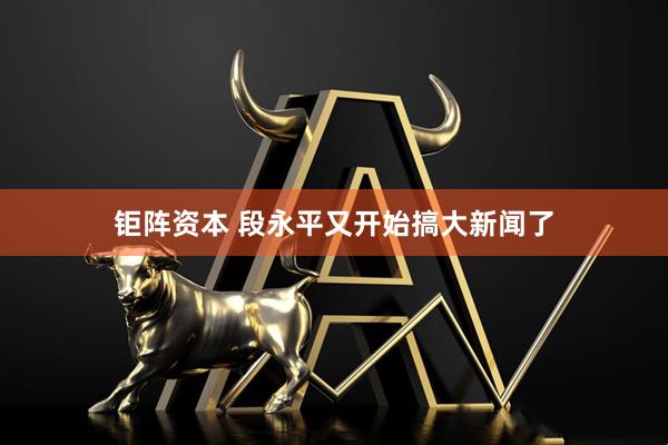 钜阵资本 段永平又开始搞大新闻了