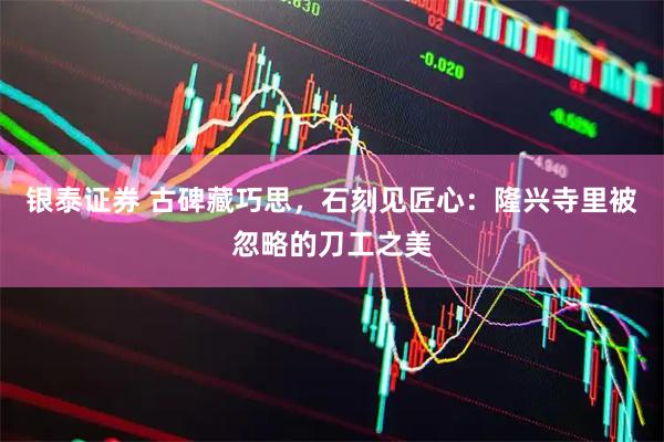 银泰证券 古碑藏巧思，石刻见匠心：隆兴寺里被忽略的刀工之美