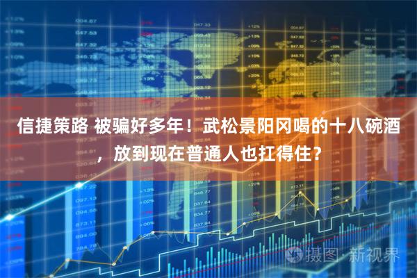 信捷策路 被骗好多年！武松景阳冈喝的十八碗酒，放到现在普通人也扛得住？
