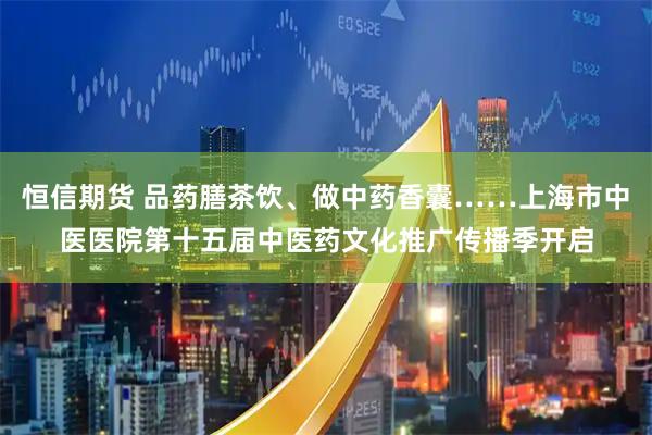 恒信期货 品药膳茶饮、做中药香囊……上海市中医医院第十五届中医药文化推广传播季开启